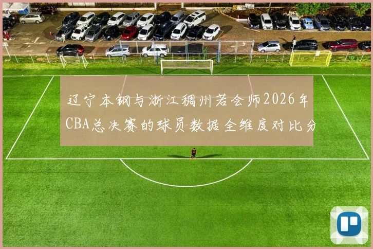 辽宁本钢与浙江稠州若会师2026年CBA总决赛的球员数据全维度对比分析