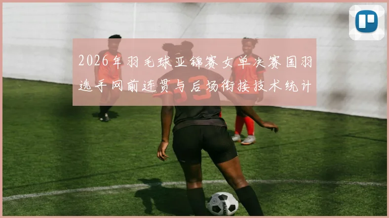 2026年羽毛球亚锦赛女单决赛国羽选手网前连贯与后场衔接技术统计解析