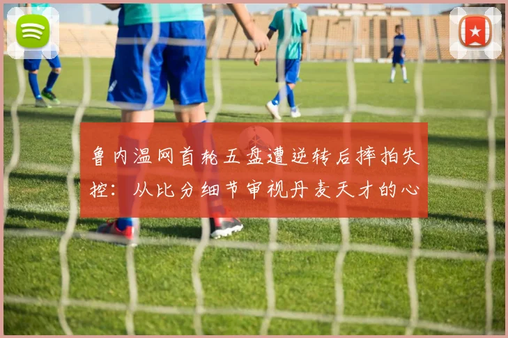 鲁内温网首轮五盘遭逆转后摔拍失控：从比分细节审视丹麦天才的心理抗压短板