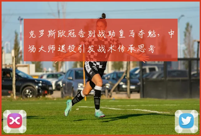克罗斯欧冠告别战助皇马夺魁，中场大师退役引发战术传承思考