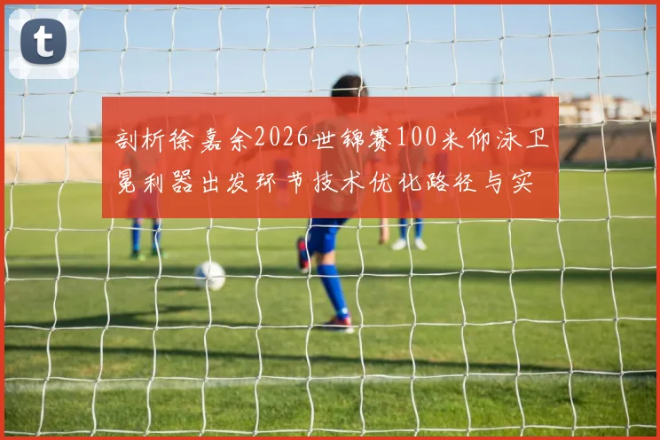 剖析徐嘉余2026世锦赛100米仰泳卫冕利器出发环节技术优化路径与实战调校