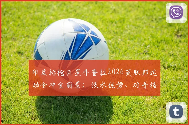 印度标枪巨星乔普拉2026英联邦运动会冲金前景：技术优势、对手格局与潜在挑战