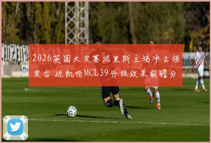 2026英国大奖赛诺里斯主场冲击领奖台 迈凯伦MCL39升级效果前瞻分析