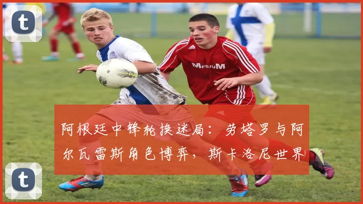 阿根廷中锋轮换迷局：劳塔罗与阿尔瓦雷斯角色博弈，斯卡洛尼世界杯前必须解开的选择题