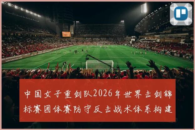 中国女子重剑队2026年世界击剑锦标赛团体赛防守反击战术体系构建分析
