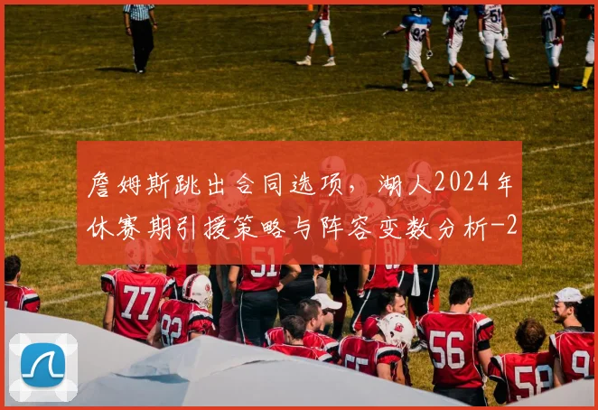 詹姆斯跳出合同选项，湖人2024年休赛期引援策略与阵容变数分析