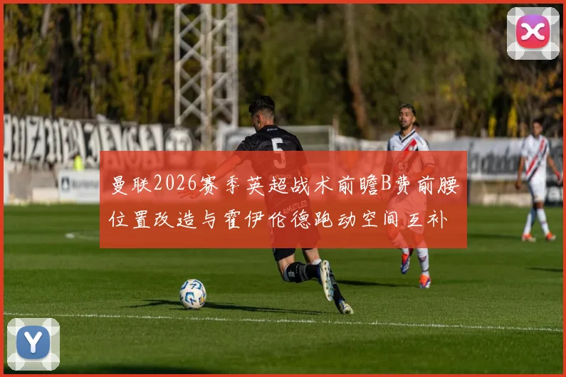 曼联2026赛季英超战术前瞻B费前腰位置改造与霍伊伦德跑动空间互补研究