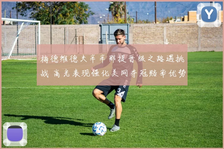 梅德维德夫辛辛那提晋级之路遇挑战 高光表现强化美网夺冠赔率优势