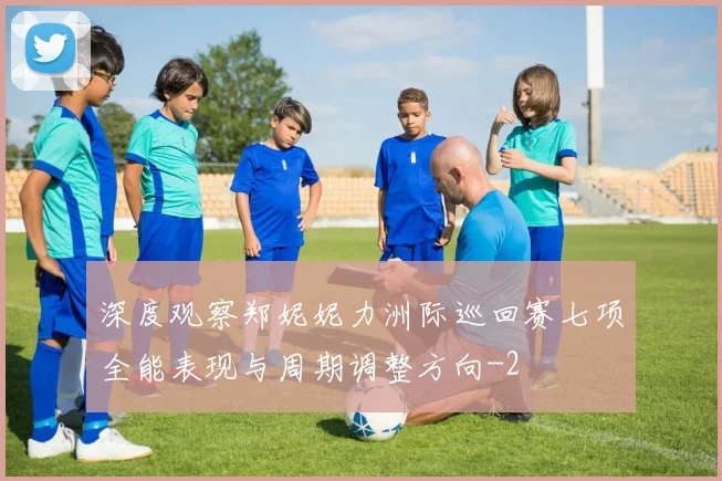 深度观察郑妮妮力洲际巡回赛七项全能表现与周期调整方向