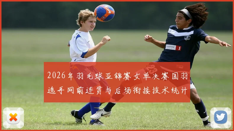 2026年羽毛球亚锦赛女单决赛国羽选手网前连贯与后场衔接技术统计解析