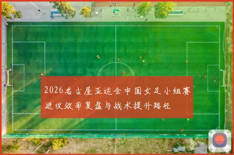 2026名古屋亚运会中国女足小组赛进攻效率复盘与战术提升路径