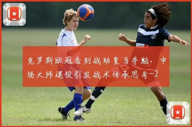 克罗斯欧冠告别战助皇马夺魁，中场大师退役引发战术传承思考