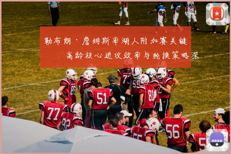 勒布朗·詹姆斯率湖人附加赛关键战 高龄核心进攻效率与轮换策略深度剖析