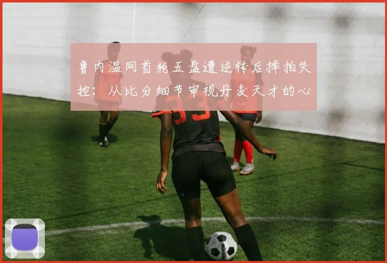 鲁内温网首轮五盘遭逆转后摔拍失控：从比分细节审视丹麦天才的心理抗压短板