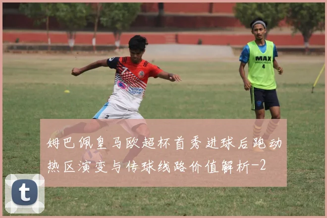 姆巴佩皇马欧超杯首秀进球后跑动热区演变与传球线路价值解析
