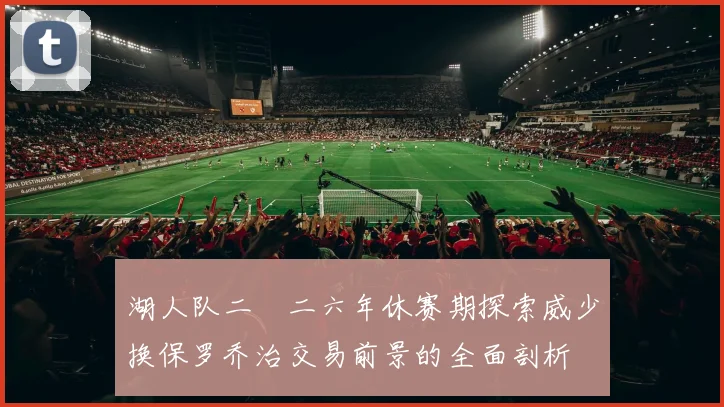 湖人队二〇二六年休赛期探索威少换保罗乔治交易前景的全面剖析