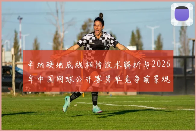 辛纳硬地底线相持技术解析与2026年中国网球公开赛男单竞争前景观察