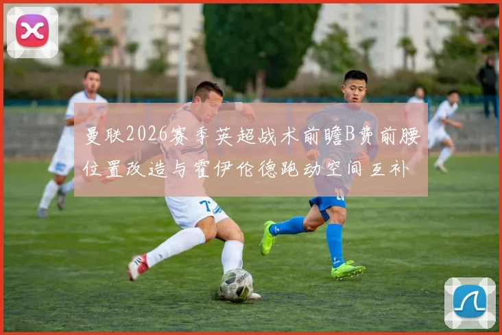 曼联2026赛季英超战术前瞻B费前腰位置改造与霍伊伦德跑动空间互补研究