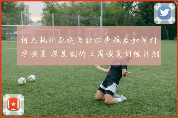 何杰杭州亚运马拉松夺冠后如何科学恢复 深度剖析三周恢复训练计划