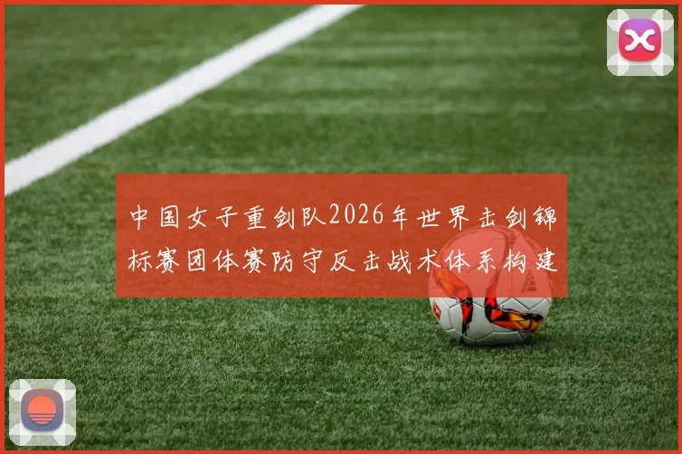 中国女子重剑队2026年世界击剑锦标赛团体赛防守反击战术体系构建分析