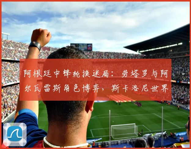 阿根廷中锋轮换迷局：劳塔罗与阿尔瓦雷斯角色博弈，斯卡洛尼世界杯前必须解开的选择题