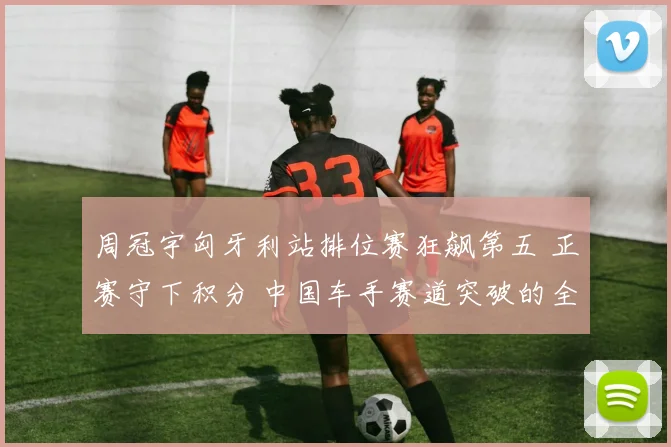 周冠宇匈牙利站排位赛狂飙第五 正赛守下积分 中国车手赛道突破的全景观察