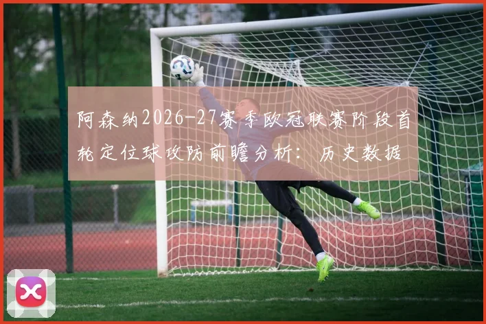 阿森纳2026-27赛季欧冠联赛阶段首轮定位球攻防前瞻分析：历史数据与战术预判