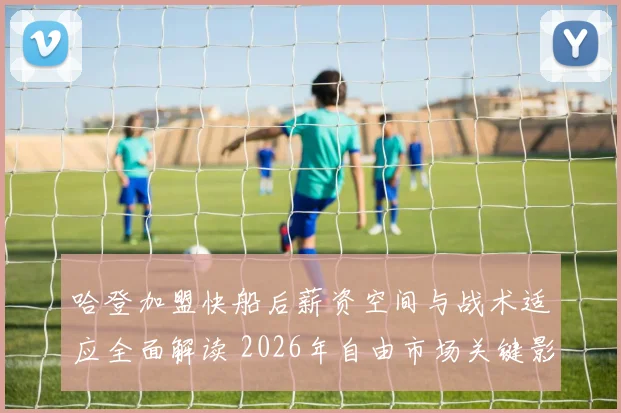 哈登加盟快船后薪资空间与战术适应全面解读 2026年自由市场关键影响与未来走势