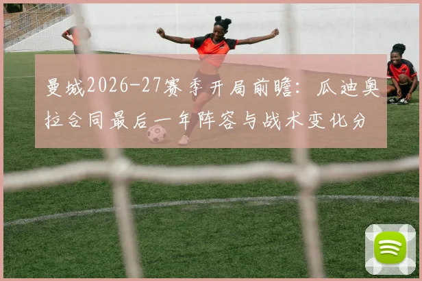 曼城2026-27赛季开局前瞻：瓜迪奥拉合同最后一年阵容与战术变化分析