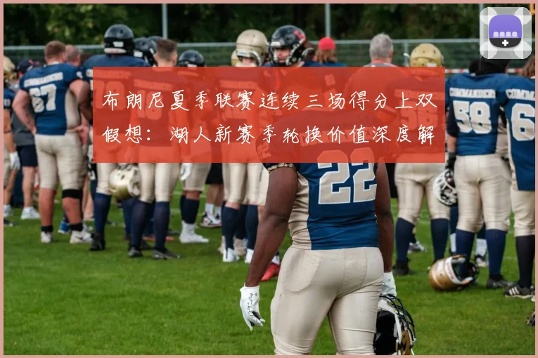 布朗尼夏季联赛连续三场得分上双假想：湖人新赛季轮换价值深度解析与前景评估
