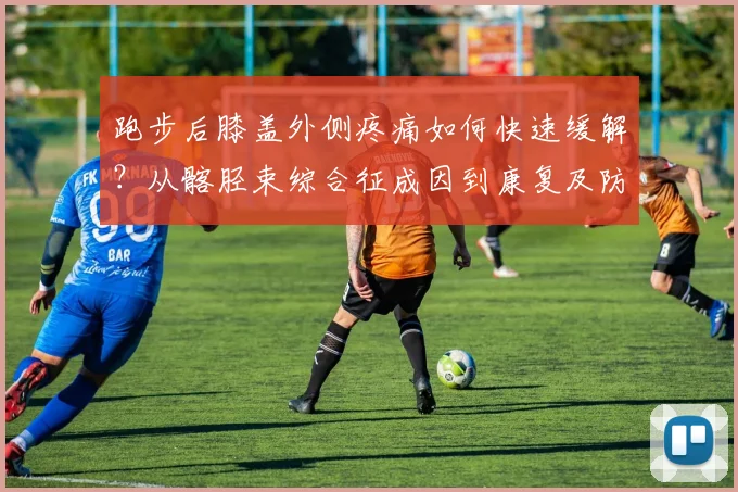 跑步后膝盖外侧疼痛如何快速缓解？从髂胫束综合征成因到康复及防复发方案全面解析