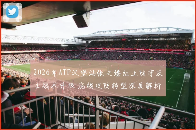 2026年ATP汉堡站张之臻红土防守反击战术升级 底线攻防转型深度解析