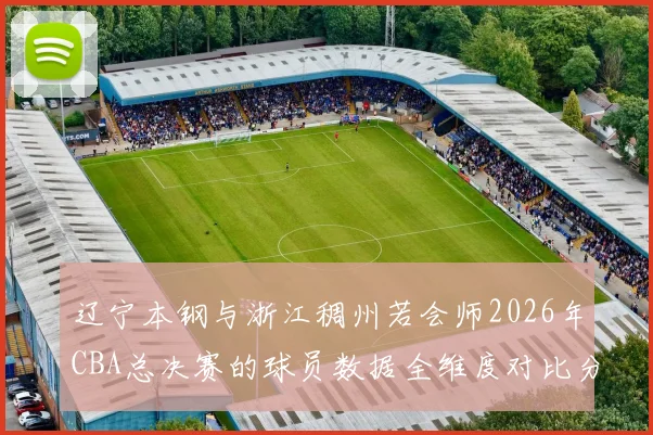 辽宁本钢与浙江稠州若会师2026年CBA总决赛的球员数据全维度对比分析
