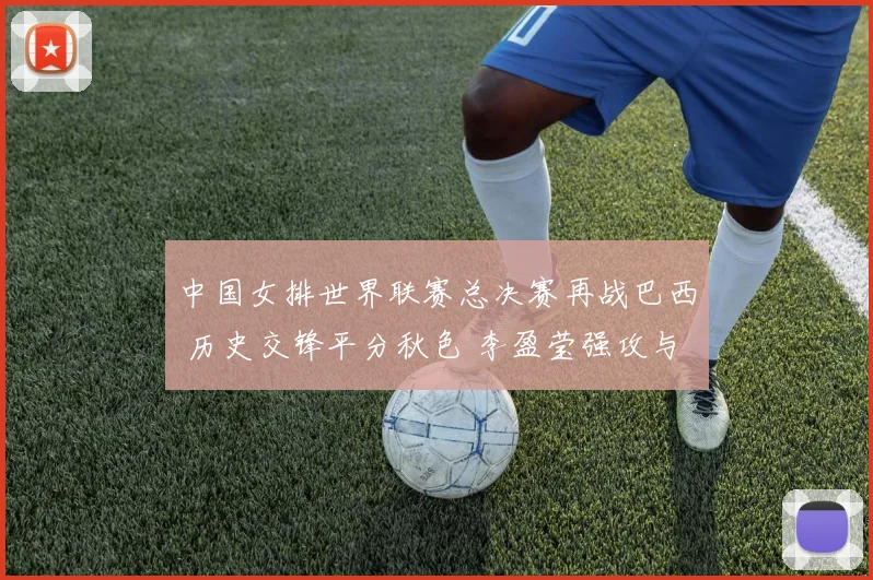中国女排世界联赛总决赛再战巴西 历史交锋平分秋色 李盈莹强攻与拦防成取胜关键