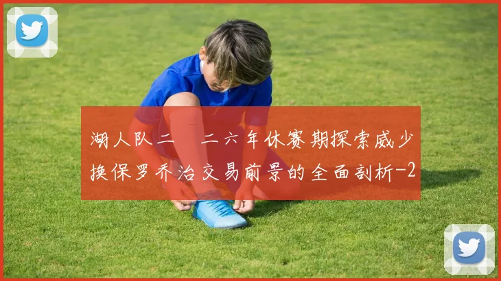 湖人队二〇二六年休赛期探索威少换保罗乔治交易前景的全面剖析