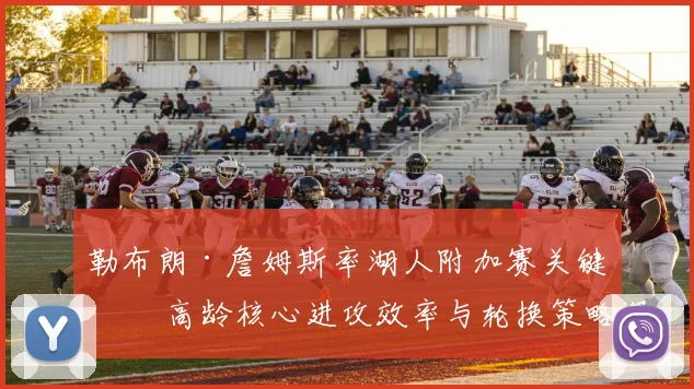 勒布朗·詹姆斯率湖人附加赛关键战 高龄核心进攻效率与轮换策略深度剖析