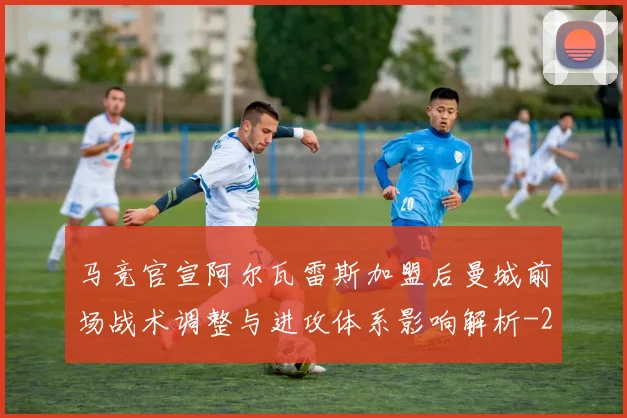 马竞官宣阿尔瓦雷斯加盟后曼城前场战术调整与进攻体系影响解析