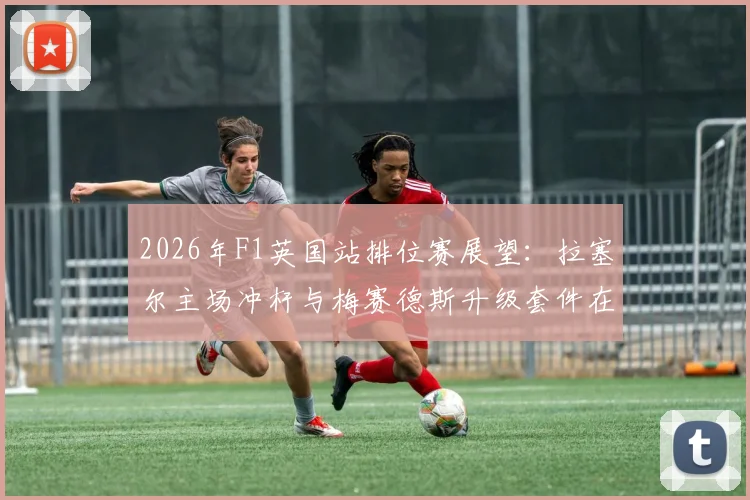 2026年F1英国站排位赛展望：拉塞尔主场冲杆与梅赛德斯升级套件在银石高速弯的适配性验证