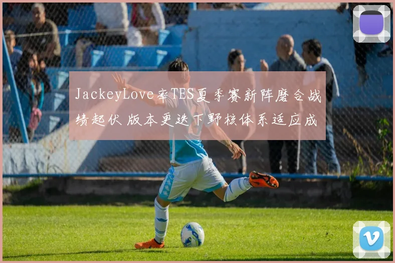 JackeyLove率TES夏季赛新阵磨合战绩起伏 版本更迭下野核体系适应成决胜关键