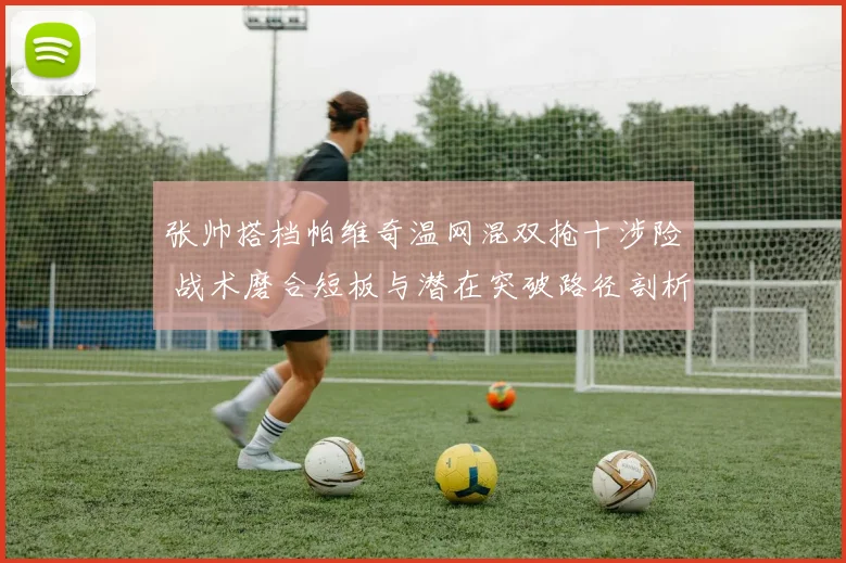 张帅搭档帕维奇温网混双抢十涉险 战术磨合短板与潜在突破路径剖析