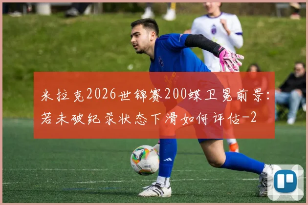 米拉克2026世锦赛200蝶卫冕前景：若未破纪录状态下滑如何评估