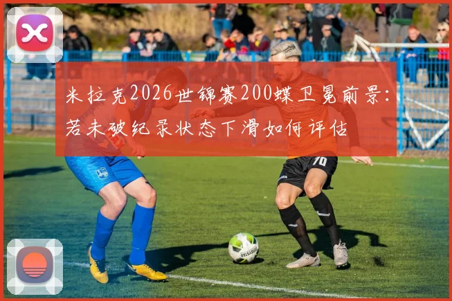 米拉克2026世锦赛200蝶卫冕前景：若未破纪录状态下滑如何评估