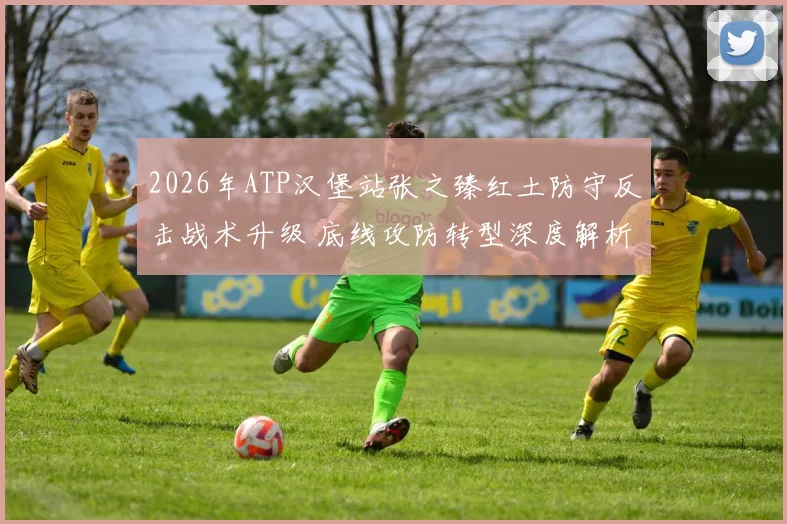 2026年ATP汉堡站张之臻红土防守反击战术升级 底线攻防转型深度解析