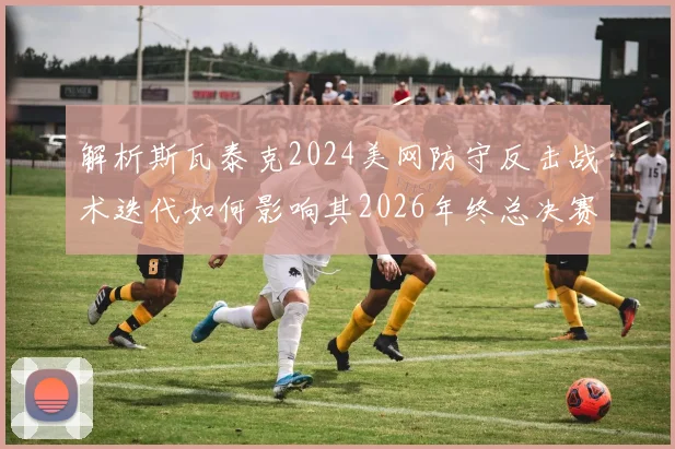 解析斯瓦泰克2024美网防守反击战术迭代如何影响其2026年终总决赛硬地前景
