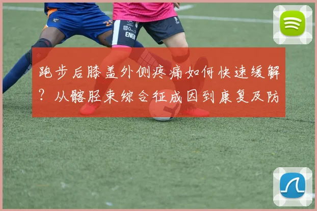 跑步后膝盖外侧疼痛如何快速缓解？从髂胫束综合征成因到康复及防复发方案全面解析