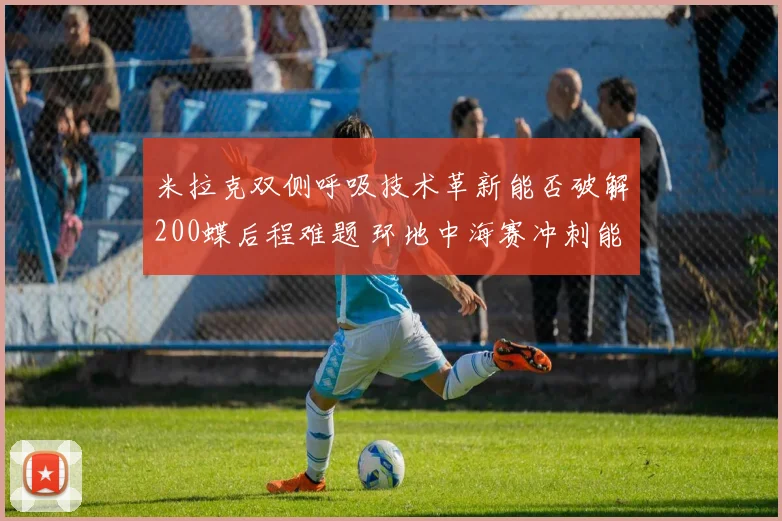 米拉克双侧呼吸技术革新能否破解200蝶后程难题 环地中海赛冲刺能力前瞻分析