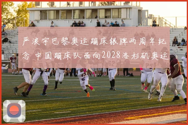 严浪宇巴黎奥运蹦床银牌两周年纪念 中国蹦床队面向2028洛杉矶奥运会的全方位冲金策略与战术观察