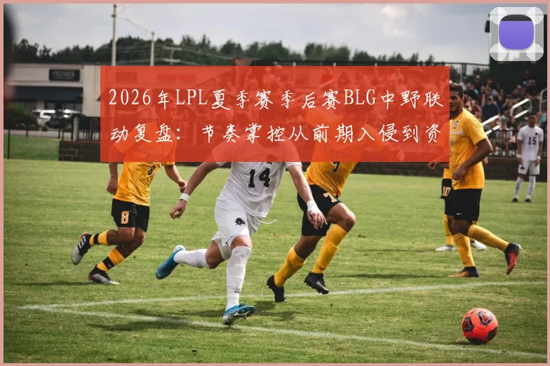 2026年LPL夏季赛季后赛BLG中野联动复盘：节奏掌控从前期入侵到资源控制的战术分析
