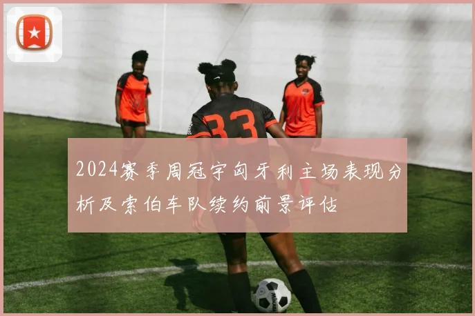 2024赛季周冠宇匈牙利主场表现分析及索伯车队续约前景评估