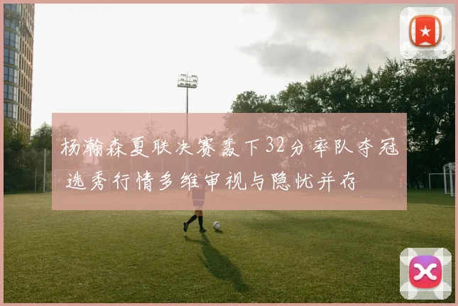 杨瀚森夏联决赛轰下32分率队夺冠 选秀行情多维审视与隐忧并存